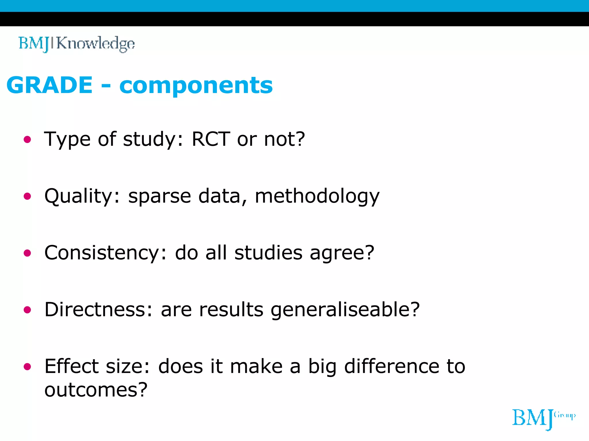 GRADE - components Type of study: RCT or not? Quality: sparse data, methodology Consistency: do all studies agree? Directness: are results generaliseable? Effect size: does it make a big difference to outcomes? 