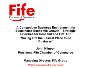 ‘A Competitive Business Environment for
Sustainable Economic Growth – Strategic
    Priorities for Scotland and Fife’ OR
   ‘Making Fife the Easiest Place to do
                  Business’

              John Kilgour
 President, Fife Chamber of Commerce

     Managing Director, Fife Group
        Making Businesses the Top Priority
 