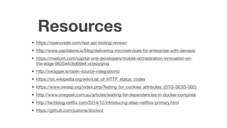 Resources
• https://opencredo.com/rest-api-tooling-review/

• http://www.capitalone.io/blog/delivering-microservices-for-enterprise-with-devops/

• https://medium.com/capital-one-developers/mobile-orchestration-innovation-on-
the-edge-9835e4cbd69e#.vpbsiyqmq

• http://swagger.io/open-source-integrations/

• https://en.wikipedia.org/wiki/List_of_HTTP_status_codes

• https://www.owasp.org/index.php/Testing_for_cookies_attributes_(OTG-SESS-002)

• http://www.onegeek.com.au/articles/waiting-for-dependencies-in-docker-compose

• http://techblog.netﬂix.com/2014/12/introducing-atlas-netﬂixs-primary.html

• https://github.com/justone/dockviz
 