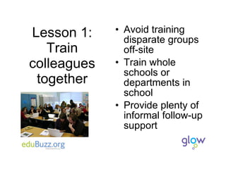 Lesson 1: Train colleagues together Avoid training disparate groups off-site Train whole schools or departments in school Provide plenty of informal follow-up support 