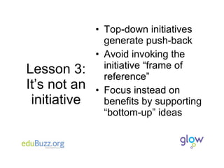 Lesson 3: It’s not an initiative Top-down initiatives generate push-back Avoid invoking the initiative “frame of reference” Focus instead on benefits by supporting “bottom-up” ideas 