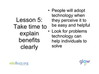 Lesson 5:  Take time to explain benefits clearly People will adopt technology when they perceive it to be easy and helpful Look for problems technology can help individuals to solve 