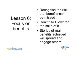 Lesson 6: Focus on benefits Recognise the risk that benefits can be missed Don’t “Do Glow” for the sake of it Stories of real benefits achieved will spread and engage others 