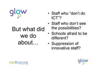 But what did we do about… Staff who “don’t do ICT”? Staff who don’t see the possibilities? Schools afraid to be different? Suppression of innovative staff? 