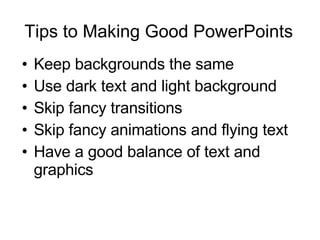 Tips to Making Good PowerPoints Keep backgrounds the same Use dark text and light background Skip fancy transitions Skip fancy animations and flying text Have a good balance of text and graphics 