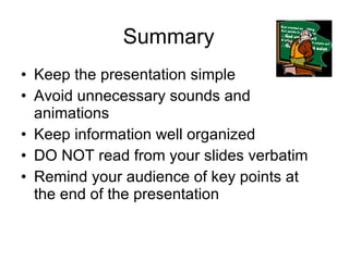 Summary Keep the presentation simple Avoid unnecessary sounds and animations Keep information well organized DO NOT read from your slides verbatim Remind your audience of key points at the end of the presentation 