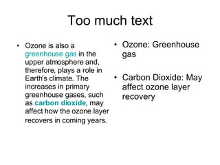 Too much text Ozone: Greenhouse gas Carbon Dioxide: May affect ozone layer recovery Ozone is also a  greenhouse gas  in the upper atmosphere and, therefore, plays a role in Earth's climate. The increases in primary greenhouse gases, such as  carbon dioxide , may affect how the ozone layer recovers in coming years.   