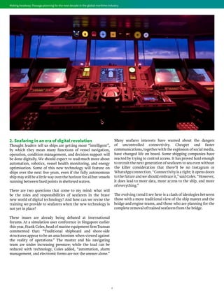 4
Making headway: Passage planning for the next decade in the global maritime industryMaking headway: Passage planning for the next decade in the global maritime industry
2. Seafaring in an era of digital revolution
Thought leaders tell us ships are getting more “intelligent”,
by which they mean many functions of vessel navigation,
operation, condition management, and decision support will
be done digitally. We should expect to read much more about
automation, robotics, vessel health monitoring, and energy
optimisation. Some of this new technology will feature on
ships over the next five years, even if the fully autonomous
ship may still be a little way over the horizon for all but vessels
running between fixed points in sheltered waters.
There are two questions that come to my mind: what will
be the roles and responsibilities of seafarers in the brave
new world of digital technology? And how can we revise the
training we provide to seafarers when the new technology is
not yet in place?
These issues are already being debated at international
forums. At a simulation user conference in Singapore earlier
this year, Frank Coles, head of marine equipment firm Transas
commented that: “Traditional shipboard and shore-side
structures appear to be an anachronism when viewed against
the reality of operations.” The master and his navigating
team are under increasing pressure; while the load can be
reduced with technology, Coles added, “automation, alarm
management, and electronic forms are not the answer alone.”
Many seafarer interests have warned about the dangers
of uncontrolled connectivity. Cheaper and faster
communications, together with the explosion of social media,
have changed life on board. Some shipping companies have
reacted by trying to control access. It has proved hard enough
to recruit the next generation of seafarers to sea even without
the killer consideration that there’ll be no Instagram or
WhatsApp connection. “Connectivity is a right; it opens doors
to the future and we should embrace it,” said Coles. “However,
it does lead to more data, more access to the ship, and more
of everything.”
The evolving trend I see here is a clash of ideologies between
those with a more traditional view of the ship master and the
bridge and engine teams, and those who are planning for the
complete removal of trained seafarers from the bridge.
 