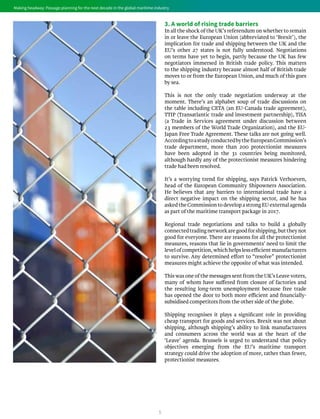 5
Making headway: Passage planning for the next decade in the global maritime industryMaking headway: Passage planning for the next decade in the global maritime industry
3. A world of rising trade barriers
In all the shock of the UK’s referendum on whether to remain
in or leave the European Union (abbreviated to ‘Brexit’), the
implication for trade and shipping between the UK and the
EU’s other 27 states is not fully understood. Negotiations
on terms have yet to begin, partly because the UK has few
negotiators immersed in British trade policy. This matters
to the shipping industry because almost half of British trade
moves to or from the European Union, and much of this goes
by sea.
This is not the only trade negotiation underway at the
moment. There’s an alphabet soup of trade discussions on
the table including CETA (an EU-Canada trade agreement),
TTIP (Transatlantic trade and investment partnership), TiSA
(a Trade in Services agreement under discussion between
23 members of the World Trade Organization), and the EU-
Japan Free Trade Agreement. These talks are not going well.
AccordingtoastudyconductedbytheEuropeanCommission’s
trade department, more than 200 protectionist measures
have been adopted in the 31 countries being monitored,
although hardly any of the protectionist measures hindering
trade had been resolved.
It’s a worrying trend for shipping, says Patrick Verhoeven,
head of the European Community Shipowners Association.
He believes that any barriers to international trade have a
direct negative impact on the shipping sector, and he has
asked theCommission to develop a strong EU external agenda
as part of the maritime transport package in 2017.
Regional trade negotiations and talks to build a globally
connectedtradingnetworkaregoodforshipping,buttheynot
good for everyone. There are reasons for all the protectionist
measures, reasons that lie in governments’ need to limit the
levelofcompetition,whichhelpslessefficientmanufacturers
to survive. Any determined effort to “resolve” protectionist
measures might achieve the opposite of what was intended.
This was one of the messages sent from the UK’s Leave voters,
many of whom have suffered from closure of factories and
the resulting long-term unemployment because free trade
has opened the door to both more efficient and financially-
subsidised competitors from the other side of the globe.
Shipping recognises it plays a significant role in providing
cheap transport for goods and services. Brexit was not about
shipping, although shipping’s ability to link manufacturers
and consumers across the world was at the heart of the
‘Leave’ agenda. Brussels is urged to understand that policy
objectives emerging from the EU’s maritime transport
strategy could drive the adoption of more, rather than fewer,
protectionist measures.
 