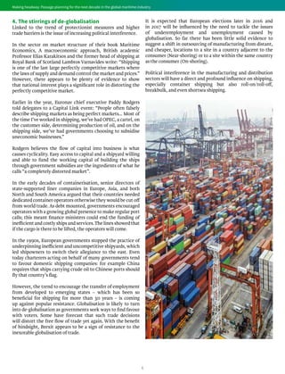 6
Making headway: Passage planning for the next decade in the global maritime industry
4. The stirrings of de-globalisation
Linked to the trend of protectionist measures and higher
trade barriers is the issue of increasing political interference.
In the sector on market structure of their book Maritime
Economics, A macroeconomic approach, British academic
Professor Elias Karakitsos and the former head of shipping at
Royal Bank of Scotland Lambros Varnavides write: “Shipping
is one of the last large perfectly competitive markets where
the laws of supply and demand control the market and prices.”
However, there appears to be plenty of evidence to show
that national interest plays a significant role in distorting the
perfectly competitive market.
Earlier in the year, Euronav chief executive Paddy Rodgers
told delegates to a Capital Link event: “People often falsely
describe shipping markets as being perfect markets… Most of
the time I’ve worked in shipping, we’ve had OPEC, a cartel, on
the customer side, determining production of oil, and on the
shipping side, we’ve had governments choosing to subsidise
uneconomic businesses.”
Rodgers believes the flow of capital into business is what
causes cyclicality. Easy access to capital and a shipyard willing
and able to fund the working capital of building the ships
through government subsidies are the ingredients of what he
calls “a completely distorted market”.
In the early decades of containerisation, senior directors of
state-supported liner companies in Europe, Asia, and both
North and South America argued that their countries needed
dedicated container operators otherwise they would be cut off
from world trade. As debt mounted, governments encouraged
operators with a growing global presence to make regular port
calls; this meant finance ministers could end the funding of
inefficient and costly ships and services.The lines showed that
if the cargo is there to be lifted, the operators will come.
In the 1990s, European governments stopped the practice of
underpinning inefficient and uncompetitive shipyards, which
led shipowners to switch their allegiance to the east. Even
today charterers acting on behalf of many governments tend
to favour domestic shipping companies: for example China
requires that ships carrying crude oil to Chinese ports should
fly that country’s flag.
However, the trend to encourage the transfer of employment
from developed to emerging states – which has been so
beneficial for shipping for more than 30 years – is coming
up against popular resistance. Globalisation is likely to turn
into de-globalisation as governments seek ways to find favour
with voters. Some have forecast that such trade decisions
will distort the free flow of trade yet again. With the benefit
of hindsight, Brexit appears to be a sign of resistance to the
inexorable globalisation of trade.
It is expected that European elections later in 2016 and
in 2017 will be influenced by the need to tackle the issues
of underemployment and unemployment caused by
globalisation. So far there has been little solid evidence to
suggest a shift in outsourcing of manufacturing from distant,
and cheaper, locations to a site in a country adjacent to the
consumer (Near-shoring) or to a site within the same country
as the consumer (On-shoring).
Political interference in the manufacturing and distribution
sectors will have a direct and profound influence on shipping,
especially container shipping but also roll-on/roll-off,
breakbulk, and even shortsea shipping.
Making headway: Passage planning for the next decade in the global maritime industry
 