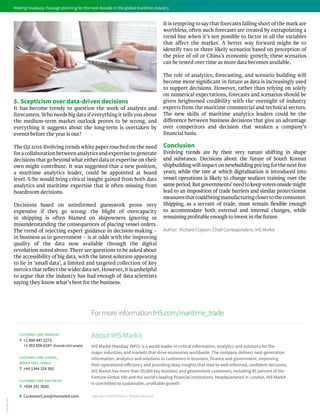 Making headway: Passage planning for the next decade in the global maritime industry
5. Scepticism over data-driven decisions
It has become trendy to question the work of analysts and
forecasters.Who needs big data if everything it tells you about
the medium-term market outlook proves to be wrong, and
everything it suggests about the long-term is overtaken by
events before the year is out?
The Q2 2016 Evolving trends white paper touched on the need
for a collaboration between analytics and expertise to generate
decisions that go beyond what either data or expertise on their
own might contribute. It was suggested that a new position,
a maritime analytics leader, could be appointed at board
level. S/he would bring critical insight gained from both data
analytics and maritime expertise that is often missing from
boardroom decisions.
Decisions based on uninformed guesswork prove very
expensive if they go wrong: the blight of overcapacity
in shipping is often blamed on shipowners ignoring or
misunderstanding the consequences of placing vessel orders.
The trend of rejecting expert guidance in decision-making –
in business as in government – is at odds with the improving
quality of the data now available through the digital
revolution noted above. There are questions to be asked about
the accessibility of big data, with the latest solution appearing
to lie in ‘small data’, a limited and targeted collection of key
metricsthatreflectthewiderdataset.However,itisunhelpful
to argue that the industry has had enough of data scientists
saying they know what’s best for the business.
It is tempting to say that forecasts falling short of the mark are
worthless; often such forecasts are created by extrapolating a
trend line when it’s not possible to factor in all the variables
that affect the market. A better way forward might be to
identify two or three likely scenarios based on perception of
the price of oil or China’s economic growth; these scenarios
can be tested over time as more data becomes available.
The role of analytics, forecasting, and scenario building will
become more significant in future as data is increasingly used
to support decisions. However, rather than relying on solely
on numerical expectations, forecasts and scenarios should be
given heightened credibility with the oversight of industry
experts from the maritime commercial and technical sectors.
The new skills of maritime analytics leaders could be the
difference between business decisions that give an advantage
over competitors and decision that weaken a company’s
financial basis.
Conclusion
Evolving trends are by their very nature shifting in shape
and substance. Decisions about the future of South Korean
shipbuildingwillimpactonnewbuildingpricingforthenextfive
years; while the rate at which digitalisation is introduced into
vessel operations is likely to change seafarer training over the
sameperiod.Butgovernments’needtokeepvotersonsidemight
lead to an imposition of trade barriers and similar protectionist
measuresthatcouldbringmanufacturingclosertotheconsumer.
Shipping, as a servant of trade, must remain flexible enough
to accommodate both external and internal changes, while
remaining profitable enough to invest in the future.
Author: Richard Clayton, Chief Correspondent, IHS Markit
FormoreinformationIHS.com/maritime_trade
Copyright © 2016 IHS Markit. All Rights Reserved
About IHS Markit
IHS Markit (Nasdaq: INFO) is a world leader in critical information, analytics and solutions for the
major industries and markets that drive economies worldwide. The company delivers next-generation
information, analytics and solutions to customers in business, finance and government, improving
their operational efficiency and providing deep insights that lead to well-informed, confident decisions.
IHS Markit has more than 50,000 key business and government customers, including 85 percent of the
Fortune Global 500 and the world’s leading financial institutions. Headquartered in London, IHS Markit
is committed to sustainable, profitable growth.
2738-ML-0816
customer care americas
T +1 800 447 2273
+1 303 858-6187 (Outside US/Canada)
customer care europe,
middle east, africa
T +44 1344 328 300
customer care asia pacific
T +604 291 3600
E CustomerCare@ihsmarkit.com
 