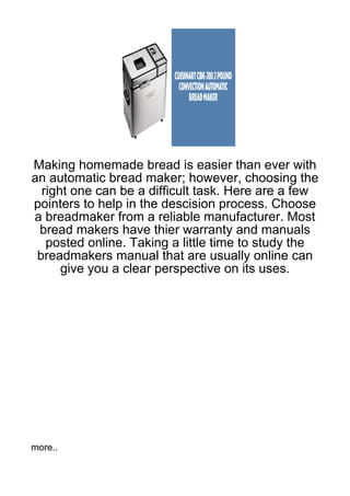 Making homemade bread is easier than ever with
an automatic bread maker; however, choosing the
  right one can be a difficult task. Here are a few
pointers to help in the descision process. Choose
a breadmaker from a reliable manufacturer. Most
 bread makers have thier warranty and manuals
   posted online. Taking a little time to study the
 breadmakers manual that are usually online can
      give you a clear perspective on its uses.




more..
 