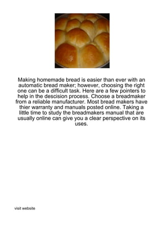 Making homemade bread is easier than ever with an
  automatic bread maker; however, choosing the right
 one can be a difficult task. Here are a few pointers to
 help in the descision process. Choose a breadmaker
from a reliable manufacturer. Most bread makers have
  thier warranty and manuals posted online. Taking a
  little time to study the breadmakers manual that are
 usually online can give you a clear perspective on its
                            uses.




visit website
 