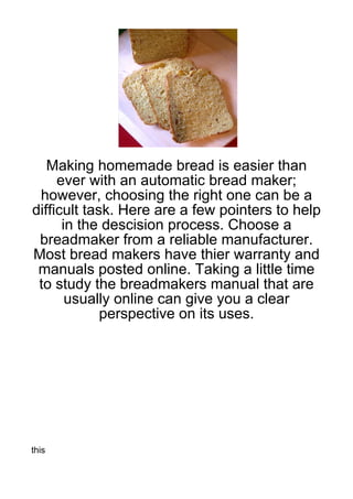 Making homemade bread is easier than
     ever with an automatic bread maker;
 however, choosing the right one can be a
difficult task. Here are a few pointers to help
      in the descision process. Choose a
 breadmaker from a reliable manufacturer.
Most bread makers have thier warranty and
 manuals posted online. Taking a little time
 to study the breadmakers manual that are
       usually online can give you a clear
             perspective on its uses.




this
 