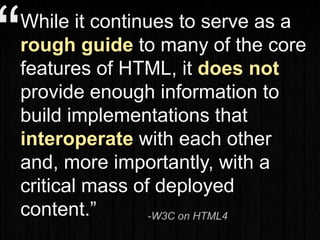 “While it continues to serve as a
rough guide to many of the core
features of HTML, it does not
provide enough information to
build implementations that
interoperate with each other
and, more importantly, with a
critical mass of deployed
content.” -W3C on HTML4
 