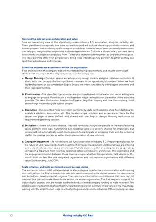 Making Industry 4.0 Real10
Connect the dots between collaboration and value
Take an overarching view of the opportunity areas—Industry 4.0, automation, analytics, mobility, etc.
Then, plan them conceptually over time. A clear blueprint will include where to pour the foundation and
how to progress with exploring and starting on possibilities. Identify and/or select external partners who
can help you navigate the complexities and interdependencies. Cultivate a vibrant mix of partners savvy
with connecting organisational dots, from IT networks and talent development to overall business goals.
The ideal partners offer fresh perspectives. Bring these interdisciplinary partners together so they can
spot their added value and synergies.
Stimulate and embrace experiments within the organisation
Find entities within the company that are interested in trying new methods, and enable them to get
started with Industry 4.0. This step comprises several moving parts:
a. 	Design Thinking – Conduct several workshops using design thinking at digital collaboration studios. It
starts with the concept of either a problem statement or an opportunity statement. When we host
leadership teams at our Amsterdam Digital Studio, the intent is to identify their biggest problems and
their real opportunities.
b. 	Prioritisation – The identified opportunities are prioritized based on the leadership team’s willingness
to engage in a project. Prioritisation is not based on major savings but on the notion of the art of the
possible. The team thinks about how technology can help the company and how the company could
show things that are tangible to their people.
c. 	Execution – Run selected PoCs for system connectivity, data centralization, shop floor dashboards,
analytics solutions, automation, etc. The detailed scope, solutions and acceptance criteria for the
respective projects were defined and shared with the help of design thinking workshops or
requirement-gathering sessions.
d. 	Inclusion – As new solutions advance, they will inevitably change how people in the manufacturing
space perform their jobs. Automating dull, repetitive jobs is a positive change for employees, but
people will not automatically adapt. Invite people to participate in reshaping their work by including
staff in the creative process as well as the implementation of new solutions.
e. Change Management – As noted above, job functions evolve in Industry 4.0. Preparing employees for
the future of work requires significant investment in change management. Additionally, we are entering
a new era of collaboration across enterprises. Multiple divisions within an enterprise are cooperating,
perhaps in a departure from how they operated before an Industry 4.0 initiative. The governance and
the engagement models between these diverse groups—whether it is operations, field service or IT—
should look and feel like one integrated organisation and not separate organisations with different
values (Antonysamy, July 2019).
Scale initiatives and build excitement around success stories
The success of Industry 4.0 initiatives relies to a large degree on effective communication and inspiring
storytelling from the Digital Leadership Lab. Along with overseeing the digital squads, this team tracks
and broadcasts developmental progress. They also tune into bottom-up initiatives that have not yet
involved the Lab and make them visible within the whole organisation. The Lab requests support for
viable digital projects that are not yet bankrolled and just need company funding to make headway. The
digital leadership team recognises that financial benefits are not a primary importance at the PoC stage,
waiting until the amplification stage to actively integrate and promote initiatives. If the company can reap
 