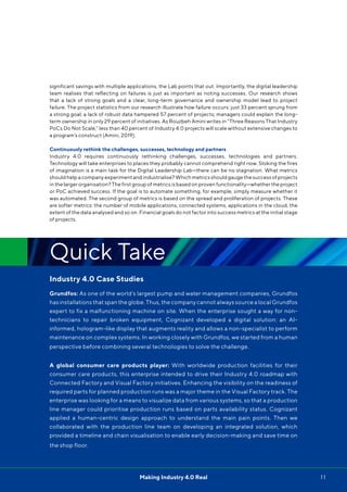 11Making Industry 4.0 Real
significant savings with multiple applications, the Lab points that out. Importantly, the digital leadership
team realises that reflecting on failures is just as important as noting successes. Our research shows
that a lack of strong goals and a clear, long-term governance and ownership model lead to project
failure. The project statistics from our research illustrate how failure occurs: just 33 percent sprung from
a strong goal; a lack of robust data hampered 57 percent of projects; managers could explain the long-
term ownership in only 29 percent of initiatives. As Rouzbeh Amini writes in “Three Reasons That Industry
PoCs Do Not Scale,” less than 40 percent of Industry 4.0 projects will scale without extensive changes to
a program’s construct (Amini, 2019).
Continuously rethink the challenges, successes, technology and partners
Industry 4.0 requires continuously rethinking challenges, successes, technologies and partners.
Technology will take enterprises to places they probably cannot comprehend right now. Stoking the fires
of imagination is a main task for the Digital Leadership Lab—there can be no stagnation. What metrics
should help a company experiment and industrialise? Which metrics should gauge the success of projects
in the larger organisation? The first group of metrics is based on proven functionality—whether the project
or PoC achieved success. If the goal is to automate something, for example, simply measure whether it
was automated. The second group of metrics is based on the spread and proliferation of projects. These
are softer metrics: the number of mobile applications, connected systems, applications in the cloud, the
extent of the data analysed and so on. Financial goals do not factor into success metrics at the initial stage
of projects.
Quick Take
Industry 4.0 Case Studies
Grundfos: As one of the world’s largest pump and water management companies, Grundfos
has installations that span the globe. Thus, the company cannot always source a local Grundfos
expert to fix a malfunctioning machine on site. When the enterprise sought a way for non-
technicians to repair broken equipment, Cognizant developed a digital solution: an AI-
informed, hologram-like display that augments reality and allows a non-specialist to perform
maintenance on complex systems. In working closely with Grundfos, we started from a human
perspective before combining several technologies to solve the challenge.
A global consumer care products player: With worldwide production facilities for their
consumer care products, this enterprise intended to drive their Industry 4.0 roadmap with
Connected Factory and Visual Factory initiatives. Enhancing the visibility on the readiness of
required parts for planned production runs was a major theme in the Visual Factory track. The
enterprise was looking for a means to visualize data from various systems, so that a production
line manager could prioritise production runs based on parts availability status. Cognizant
applied a human-centric design approach to understand the main pain points. Then we
collaborated with the production line team on developing an integrated solution, which
provided a timeline and chain visualisation to enable early decision-making and save time on
the shop floor.
 