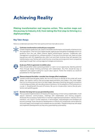 13Making Industry 4.0 Real
Achieving Reality
Key Take-Aways
Here is a condensed overview of the main points and most vital calls to action.
Cultivate transformation and build your ecosystem
Create a Digital Leadership Lab, a team to facilitate transformation and amplify initiatives across
the organisation. Then form your digital squads, agile groups that gather knowledge and act on
guidance from the Lab. Select diverse digital transformation partners. Collaborate with
management consulting firms, software vendors, IT services firms and start-ups. Seek out a few
big partners with 4.0 capabilities who offer trust and fresh thinking—they will represent the
transformation core. Partner with niche firms too, since they can bring a short-term competitive
advantage through their cutting-edge technologies and solutions.
Scale your PoCs to generate incredible value
PoCs should either solve a pressing problem or cash in on an opportunity. Identify potential
PoCs through design thinking workshops with stakeholders. Any PoC should be easy to
implement and support scaling for a quick value capture. Frame the initiative as a world of
possibilities for the organisation.
Measure beyond the dollar—consider how changes affect employees
Overall, broad financial goals matter. But too much focus on savings at the outset will cause
delays. Use realistic metrics that encourage experimentation and usage in the initial stages,
then turn to other practical metrics for later stages. New ways of working, along with innovations
in technology and data, will naturally produce resistance. As the adoption of PoCs/solutions is
crucial, it should benefit the work of humans. Be sure to include softer metrics like job satis-
faction and upskilling goals.
Envision the long-term as you persistently evolve
The successful implementation of Industry 4.0 requires buy-in from various stakeholders. It will
require extensive communication, meetings with stakeholders and training programs.
Showcase the successes of early PoCs to maintain organisational motivation. Industry 4.0 is a
marathon, not a sprint. Further advances in technologies, methodologies and standards are
bound to emerge. Given the pace of development in Industry 4.0, enterprises cannot afford to
stick with legacy technologies and outdated service providers. Flexible enterprises will adopt
and implement developments as they arise, guaranteeing sustainability.
Making transformation real requires action. This section maps out
the journey to Industry 4.0, from taking the first step to thriving in a
digital paradigm.
 
