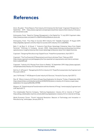 15Making Industry 4.0 Real
References
Amini, Rouzbeh. “Three Reasons That Industry 4.0 Initiatives Do Not Scale,” Cognizant Perspectives, 11
September 2019, https://www.cognizant.com/perspectives/three-reasons-that-industry-4-0-pocs-
do-not-achieve-scale.
Antonysamy, Frank. “Need for Change Management in the Digital Era,” 11 July 2019, Cognizant video,
https://www.youtube.com/watch?v=nBdMHvwDojUfeature=youtu.be.
Antonysamy, Frank. “Four Keys to Success With Industry 4.0.” Digitally Cognizant, 19 August 2019,
https://digitally.cognizant.com/four-keys-to-success-with-industry-4-0-codex4836.
Betti, F., de Boer, E.,  Giraud, Y. “Industry’s Fast-Mover Advantage: Enterprise Value From Digital
Factories,” McKinsey  Company, January 2020, https://www.mckinsey.com/business-functions/
operations/our-insights/industrys-fast-mover-advantage-enterprise-value-from-digital-factories.
Cognizant. “Designing Manufacturing’s Digital Future,” PowerPoint presentation, April 2017: 7.
Cognizant. “The Five Essential IoT Requirements and How to Achieve Them,” February 2019,
https://www.cognizant.com/whitepapers/the-five-essential-iot-requirements-and-how-to-achieve-
them-codex4241.pdf.
Cognizant. “Industry 4.0: Moving From Vision to Reality,” 10 September 2019, https://www.cognizant.
com/perspectives/industry-4-0-moving-from-vision-to-reality.
Deh Hui, C.  Prasad, S. “Navigating the Shift to Industry 4.0,” PowerPoint presentation by Cognizant and
Microsoft, 2018: 4.
Jain, P.  Mondal, T. “HfS Blueprint Guide: Industry 4.0 Services,” Horses for Sources, April 2017: 2.
Marr, B. “What is Industry 4.0? Here’s A Super Easy Explanation for Anyone,” Forbes, 2 September 2018,
https://www.forbes.com/sites/bernardmarr/2018/09/02/what-is-industry-4-0-heres-a-super-easy-
explanation-for-anyone/#2c08ccf39788.
Milojevic, M. “Digital Industrial Transformation with the Internet of Things,” trend study by Cognizant and
CXP, April 2017: 3.
The Unbelievable Machine Company. “Defining Digitalization: Industry 4.0 or Internet of Things?”
https://blog.unbelievable-machine.com/en/defining-digitalization-industry-4.0-or-internet-of-things.
World Economic Forum. “Fourth Industrial Revolution: Beacons of Technology and Innovation in
Manufacturing,” white paper, January 2019: 15.
 