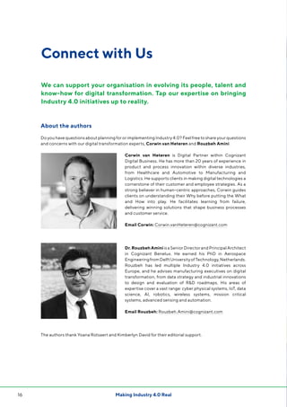 Making Industry 4.0 Real16
Connect with Us
About the authors
Do you have questions about planning for or implementing Industry 4.0? Feel free to share your questions
and concerns with our digital transformation experts, Corwin van Heteren and Rouzbeh Amini.
Corwin van Heteren is Digital Partner within Cognizant
Digital Business. He has more than 20 years of experience in
product and process innovation within diverse industries,
from Healthcare and Automotive to Manufacturing and
Logistics. He supports clients in making digital technologies a
cornerstone of their customer and employee strategies. As a
strong believer in human-centric approaches, Corwin guides
clients on understanding their Why before putting the What
and How into play. He facilitates learning from failure,
delivering winning solutions that shape business processes
and customer service.
Email Corwin: Corwin.vanHeteren@cognizant.com
Dr. Rouzbeh AminiisaSeniorDirectorandPrincipalArchitect
in Cognizant Benelux. He earned his PhD in Aerospace
EngineeringfromDelftUniversityofTechnology,Netherlands.
Rouzbeh has led multiple Industry 4.0 initiatives across
Europe, and he advises manufacturing executives on digital
transformation, from data strategy and industrial innovations
to design and evaluation of RD roadmaps. His areas of
expertise cover a vast range: cyber physical systems, IoT, data
science, AI, robotics, wireless systems, mission critical
systems, advanced sensing and automation.
Email Rouzbeh: Rouzbeh.Amini@cognizant.com
The authors thank Yoana Rotsaert and Kimberlyn David for their editorial support.
We can support your organisation in evolving its people, talent and
know-how for digital transformation. Tap our expertise on bringing
Industry 4.0 initiatives up to reality.
 
