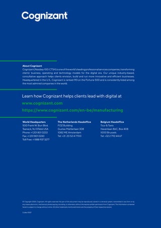 © Copyright 2020, Cognizant. All rights reserved. No part of this document may be reproduced, stored in a retrieval system, transmitted in any form or by
any means,electronic, mechanical, photocopying, recording, or otherwise, without the express written permission from Cognizant. The information contained
herein is subject to change without notice. All other trademarks mentioned herein are the property of their respective owners.
Codex 5507
World Headquarters
500 Frank W. Burr Blvd.
Teaneck, NJ 07666 USA
Phone: +1 201 801 0233
Fax: +1 201 801 0243
Toll Free: +1 888 937 3277
The Netherlands Headoffice
FOZ Building
Gustav Mahlerlaan 308
1082 ME Amsterdam
Tel: +31 20 52 4 7700
Belgium Headoffice
Tour  Taxis
Havenlaan 86C, Box 408
1000 Brussels
Tel: +32 2 792 44 67
Learn how Cognizant helps clients lead with digital at
www.cognizant.com
https://www.cognizant.com/en-be/manufacturing
About Cognizant
Cognizant(Nasdaq-100:CTSH)isoneoftheworld’sleadingprofessionalservicescompanies,transforming
clients’ business, operating and technology models for the digital era. Our unique industry-based,
consultative approach helps clients envision, build and run more innovative and efficient businesses.
Headquartered in the U.S., Cognizant is ranked 193 on the Fortune 500 and is consistently listed among
the most admired companies in the world.
 