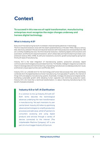 3Making Industry 4.0 Real
Context
What is Industry 4.0?
Every era of manufacturing has built on and been characterised by advances in technology.
The first industrial revolution arose with the steam-powered factory in the later 1700s. About a century
later, electricity ushered in the second industrial revolution with mass production and assembly lines. We
are currently straddling two eras: the third industrial revolution, marked by digital communications and
automation, and the fourth industrial revolution, which utilises data and machine learning to lower costs
and boost revenue (Marr, 2018). As with prior revolutions, economic growth and prosperity spring from
this fourth wave of manufacturing.
Industry 4.0 is the total integration of manufacturing systems, production processes, digital
communications technologies and automated machines. This flexible, intelligent integration provides the
means to leverage data and machine learning, empowering manufacturers to sidestep production issues
and forecast unique opportunities (Jain and Mondal, 2017).
Industry 4.0 is an umbrella term for the technology and human-led processes that, when seamlessly
combined, form the digital backbone of smart manufacturing. It encapsulates IT systems, the internet of
things (IoT) and adaptive manufacturing systems. Essentially, it bridges the physical and digital worlds,
facilitating sustainable growth while elevating human capacities and restricting production waste.
Industry 4.0 is far more than a technical transformation; it is about improving manufacturing for the
benefit of people and planet.
To succeed in this new era of rapid transformation, manufacturing
enterprises must recognize the major changes underway and
harness digital technology.
Industry 4.0 or IoT: A Clarification
It is common to mix up Industry 4.0 with IoT.
Both terms describe the technological
advances underlying the next transformation
in manufacturing. Yet each maintains its own
central tenet: Industry 4.0 refers to optimising
advanced technologies to simplify production
processes and add value, while IoT pertains to
consumers accessing and using digital
products and services through a variety of
devices connected to the internet (The
Unbelievable Machine Company). IoT is one
part of a much bigger Industry 4.0 picture.
 