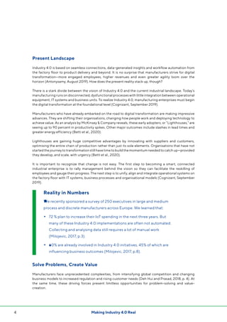 4 Making Industry 4.0 Real
Present Landscape
Industry 4.0 is based on seamless connections, data-generated insights and workflow automation from
the factory floor to product delivery and beyond. It is no surprise that manufacturers strive for digital
transformation—more engaged employees, higher revenues and even greater agility loom over the
horizon (Antonysamy, August 2019). How does the present reality stack up, though?
There is a stark divide between the vision of Industry 4.0 and the current industrial landscape. Today’s
manufacturing runs on disconnected, dysfunctional processes with little integration between operational
equipment, IT systems and business units. To realize Industry 4.0, manufacturing enterprises must begin
the digital transformation at the foundational level (Cognizant, September 2019).
Manufacturers who have already embarked on the road to digital transformation are making impressive
advances. They are shifting their organisations, changing how people work and deploying technology to
achieve value. As an analysis by McKinsey & Company reveals, these early adopters, or “Lighthouses,” are
seeing up to 90 percent in productivity spikes. Other major outcomes include slashes in lead times and
greater energy efficiency (Betti et al., 2020).
Lighthouses are gaining huge competitive advantages by innovating with suppliers and customers,
optimising the entire chain of production rather than just its sole elements. Organisations that have not
startedthejourneytotransformationstillhavetimetobuildthemomentumneededtocatchup—provided
they develop, and scale, with urgency (Betti et al., 2020).
It is important to recognize that change is not easy. The first step to becoming a smart, connected
industrial enterprise is to rally management behind the vision so they can facilitate the reskilling of
employees and gauge their progress. The next step is to unify, align and integrate operational systems on
the factory floor with IT systems, business processes and organisational models (Cognizant, September
2019).
Solve Problems, Create Value
Manufacturers face unprecedented complexities, from intensifying global competition and changing
business models to increased regulation and rising customer needs (Deh Hui and Prasad, 2018, p. 4). At
the same time, these driving forces present limitless opportunities for problem-solving and value-
creation.
Reality in Numbers
●We recently sponsored a survey of 250 executives in large and medium
process and discrete manufacturers across Europe. We learned that:
•	72 % plan to increase their IoT spending in the next three years. But
many of these Industry 4.0 implementations are often not automated.
Collecting and analysing data still requires a lot of manual work
(Milojevic, 2017, p.3).
•	●60% are already involved in Industry 4.0 initiatives, 45% of which are
influencing business outcomes (Milojevic, 2017, p.8).
 