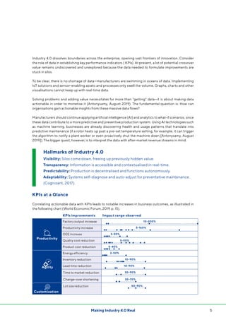 5Making Industry 4.0 Real
KPIs improvements Impact range observed
Productivity
Factory output increase
Productivity increase
OEE increase
Quality cost reduction
Product cost reduction
Agility
Energy efficiency
Inventory reduction
Lead time reduction
Time to market reduction
Change-over shortening
Customization
Lot size reduction
Industry 4.0 dissolves boundaries across the enterprise, opening vast frontiers of innovation. Consider
the role of data in establishing key performance indicators ( KPIs). At present, a lot of potential crossover
value remains undiscovered and unexplored because the data needed to formulate improvements are
stuck in silos.
To be clear, there is no shortage of data—manufacturers are swimming in oceans of data. Implementing
IoT solutions and sensor-enabling assets and processes only swell the volume. Graphs, charts and other
visualisations cannot keep up with real-time data.
Solving problems and adding value necessitates far more than “getting” data—it is about making data
actionable in order to monetise it (Antonysamy, August 2019). The fundamental question is: How can
organisations gain actionable insights from these massive data flows?
Manufacturers should continue applying artificial intelligence (AI) and analytics to what-if scenarios, since
these data contribute to a more predictive and preventive production system. Using AI technologies such
as machine learning, businesses are already discovering health and usage patterns that translate into
predictive maintenance (if a rotor heats up past a pre-set temperature setting, for example, it can trigger
the algorithm to notify a plant worker or even proactively shut the machine down [Antonysamy, August
2019]). The bigger quest, however, is to interpret the data with after-market revenue streams in mind.
KPIs at a Glance
Correlating actionable data with KPIs leads to notable increases in business outcomes, as illustrated in
the following chart (World Economic Forum, 2019, p. 15).
Hallmarks of Industry 4.0
Visibility: Silos come down, freeing up previously hidden value.
Transparency: Information is accessible and contextualised in real-time.
Predictability: Production is decentralised and functions autonomously.
Adaptability: Systems self-diagnose and auto-adjust for preventative maintenance.
(Cognizant, 2017).
10-200%
5-160%
5-90%
5-40%
2-50%
30-90%
30-70%
10-90%
10-90%
50-90%
3-50%
 