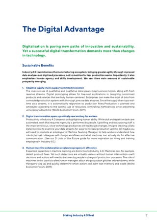 7Making Industry 4.0 Real
The Digital Advantage
Sustainable Benefits
Industry 4.0 revolutionises the manufacturing ecosystem, bringing greater agility through improved
data analyses and digitised processes, not to mention far less production waste. Importantly, it also
emphasises human agency and skills development. We see three main avenues of sustainable
prosperity emerging.
1.	 Adaptive supply chains support unlimited innovation
	The inventive use of qualitative and qualitative data spawns new business models, along with fresh
revenue streams. Digital prototyping allows for low-cost explorations in designing customised
products and services that are truly human-centered. Enterprises can make the most of data from
connected production systems with thorough, precise data analyses. Since the supply chain taps real-
time data streams, it is automatically responsive to production flows.Production is planned and
scheduled according to the optimal use of resources, eliminating inefficiencies while preventing
unnecessary downtime (World Economic Forum, 2019).
2.	 Digital transformation opens up entirely new territory for workers
	Productivity in Industry 4.0 depends on highlighting human ability. While dull and repetitive tasks are
automated, work that requires ingenuity is performed by people. Upskilling and repurposing staff is
the imperative focus, since technological advances will lead to job changes. Imagine creating a Data
Detective role to examine your data streams for ways to increase production uptime. Or maybe you
will need to promote an employee to Machine Teaming Manager, to help workers understand how
robotic/virtual colleagues will change workflows and what machines can actually do for effective
communication. (See our 21 Jobs of the Future guide for more inspiration on hiring and training
employees in Industry 4.0.)
3. 	 Human-machine collaboration accelerates progress in efficiency
	Expanded capacities in machine learning are distinctive to Industry 4.0. Machines can, for example,
detect product flaws. Yet such detections are virtually useless without human intervention—swift
decisions and actions will need to be taken by people in charge of production processes. The role of
machines in this case is to alert human managers about any production glitches or breakdowns, while
managers step up and quickly determine which actions will avert lost inventory and waste (World
Economic Forum, 2019).
Digitalisation is paving new paths of innovation and sustainability.
Yet a successful digital transformation demands more than changes
in technology.
 