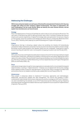 Making Industry 4.0 Real8
Addressing the Challenges
While many enterprise leaders are well aware of the benefits and potential of Industry 4.0, they may
struggle with rolling out their company’s digital transformation. The larger an organisation, the
more challenging it can be to get started. Below we identify the most common barriers, and we
explain how manufacturers can move forward.
Strategy
Most initial deployments of Industry 4.0 will likely be used to reduce costs and improve efficiencies. The
next wave of manufacturing calls for defining business value, which is pivotal to forging new revenue
streams and customer experiences. A digital-first strategy takes value generation into account. Impacts
on the business cannot be pushed to the background where they go unmeasured (World Economic
Forum, 2019). Flexibility means leaping from waterfall development to agile methodologies.
Culture
Organisations that lag in cultivating a digital culture risk stumbling into Industry 4.0 tremendously
unprepared. Today’s enterprises can be slow-moving, but smart manufacturing calls for constant change.
Businesses should create programs that regularly upskill and train employees. Organisations need to
envision how they will make their mark in an ecosystem of ongoing innovation (Jain and Mondal, 2017).
Leadership
With a lack of business and IT leadership dedicated to Industry 4.0 and IoT, formal responsibility for digital
transformation rarely exists. Diffused accountability is limiting traction and scaling, delaying the time to
capture the value at stake. Moving the ball forward requires building cross-functional leadership teams
(e.g. Manufacturing Process, IT/Plant Networking, Controls, Digital, Business and Program Management
[Deh Hui and Prasad, 2018, p. 9]).
Focus
High-paced change makes it tough for many organisations to set aside time for concentrated thinking and
experimentation, resulting in “digital distraction.” Initiatives are not aligned with the business strategy
and/or applied to areas of maximum value generation. On top of that, there is a tendency to select tools
and solutions that are not reliable or architecturally scalable (Deh Hui and Prasad, 2018, p. 9).
Infrastructure
Many people in enterprises adhere to traditional IT structures, approaches and methodologies.
Additionally, manufacturers grapple with data management. The volume and variability of data—
combined with hybrid vendor environments, data security and the convergence of OT and IT solutions—
can seem overwhelming. For example, six out of 10 IT executives say that collecting, storing, integrating
andanalysingreal-timedatafromendpointdevicesisaprincipalbarriertoasuccessfulIoTimplementation
(Cognizant, February 2019).
 