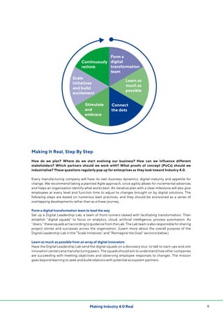 9Making Industry 4.0 Real
Making It Real, Step By Step
How do we plan? Where do we start evolving our business? How can we influence different
stakeholders? Which partners should we work with? What proofs of concept (PoCs) should we
industrialise? These questions regularly pop up for enterprises as they look toward Industry 4.0.
Every manufacturing company will have its own business dynamics, digital maturity and appetite for
change. We recommend taking a planned Agile approach, since agility allows for incremental advances
and helps an organisation identify what works best. An iterative plan with a clear milestone will also give
employees at every level and function time to adjust to changes brought on by digital solutions. The
following steps are based on numerous best practices, and they should be envisioned as a series of
overlapping developments rather than as a linear journey.
Form a digital transformation team to lead the way
Set up a Digital Leadership Lab, a team of front-runners tasked with facilitating transformation. Then
establish “digital squads” to focus on analytics, cloud, artificial intelligence, process automation. As
“doers,” these squads act according to guidance from the Lab. The Lab team is also responsible for sharing
project stories and successes across the organisation. (Learn more about the overall purpose of the
Digital Leadership Lab in the “Scale Initiatives” and “Reimagine the Goal” sections below.)
Learn as much as possible from an array of digital innovators
Have the Digital Leadership Lab send the digital squads on a discovery tour, to talk to start-ups and visit
innovation centers and manufacturing peers. The squads should aim to understand how other companies
are succeeding with meeting objectives and observing employee responses to changes. The mission
goes beyond learning to seek and build relations with potential ecosystem partners.
Form a
digital
transformation
team
Learn as
much as
possible
Scale
initiatives
and build
excitement
Continuously
rethink
Connect
the dots
Stimulate
and
embrace
 