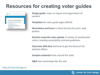 Resources for creating voter guides
Design guide: notes on layout and organization of
content
Templates for voter guide pages (Word)
Illustrations and icons in three formats for print, web,
posters
Election materials color palette. A variety of coordinated
colors, meeting accessibility contrast guidelines
Clearview ADA font and how to get the discount for
election offices
Samples materials from around the state
Q&A from workshops like this one
http://civicd.link/vgres1
 