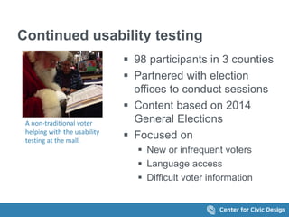 Continued usability testing
 98 participants in 3 counties
 Partnered with election
offices to conduct sessions
 Content based on 2014
General Elections
 Focused on
 New or infrequent voters
 Language access
 Difficult voter information
A non-traditional voter
helping with the usability
testing at the mall.
 