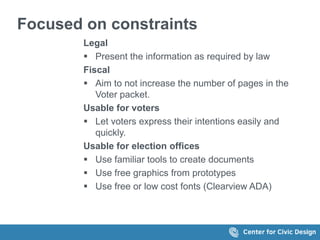 Focused on constraints
Legal
 Present the information as required by law
Fiscal
 Aim to not increase the number of pages in the
Voter packet.
Usable for voters
 Let voters express their intentions easily and
quickly.
Usable for election offices
 Use familiar tools to create documents
 Use free graphics from prototypes
 Use free or low cost fonts (Clearview ADA)
 