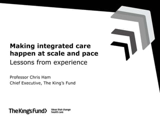 Making integrated care
happen at scale and pace
Lessons from experience

Professor Chris Ham
Chief Executive, The King’s Fund
 