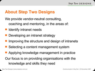 About Step Two Designs We provide vendor-neutral consulting, coaching and mentoring, in the areas of: Identify intranet needs Developing an intranet strategy Improving the structure and design of intranets Selecting a content management system Applying knowledge management in practice Our focus is on providing organisations with the knowledge and skills they need 