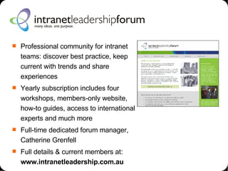 Professional community for intranet teams: discover best practice, keep current with trends and share experiences Yearly subscription includes four workshops, members-only website, how-to guides, access to international experts and much more Full-time dedicated forum manager, Catherine Grenfell Full details & current members at: www.intranetleadership.com.au 