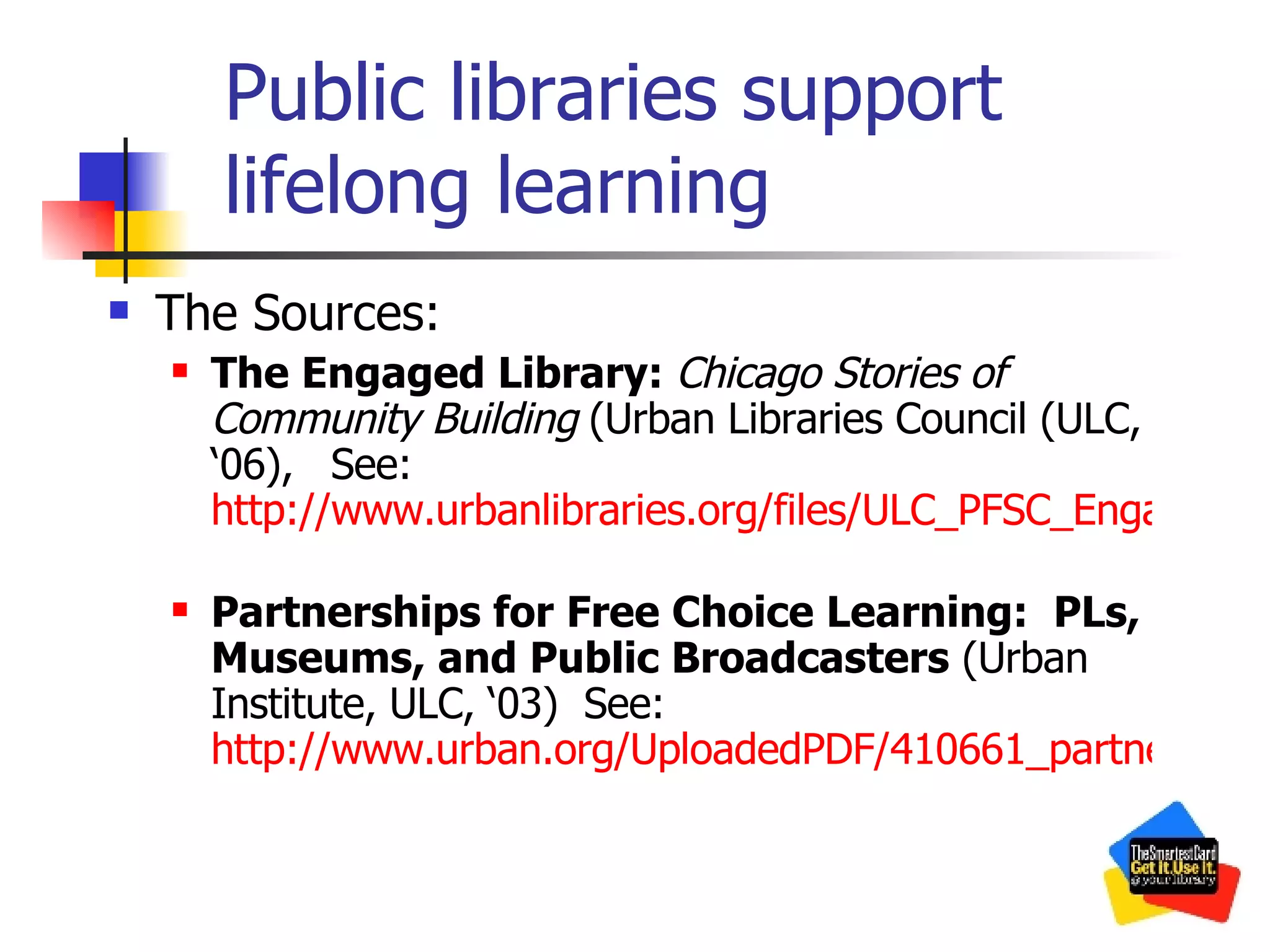 Public libraries support lifelong learning The Sources: The Engaged Library:  Chicago Stories of Community Building   (Urban Libraries Council (ULC, ‘06),   See:  http://www.urbanlibraries.org/files/ULC_PFSC_Engaged_0206.pdf   Partnerships for Free Choice Learning:  PLs, Museums, and Public Broadcasters  (Urban Institute, ULC, ‘03)  See:  http://www.urban.org/UploadedPDF/410661_partnerships_for_free_choice_learning.pdf 