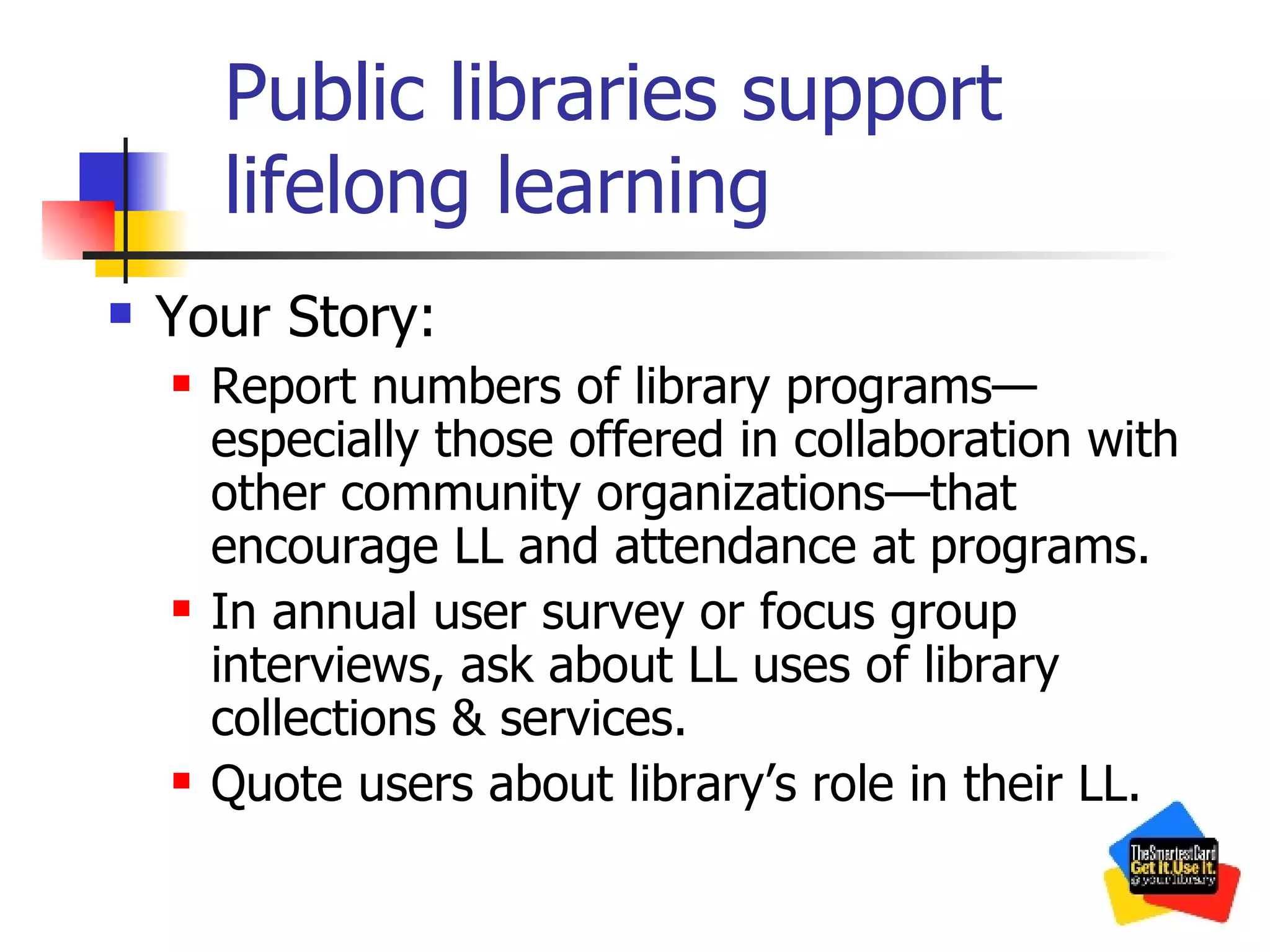 Public libraries support lifelong learning Your Story: Report numbers of library programs—especially those offered in collaboration with other community organizations—that encourage LL and attendance at programs. In annual user survey or focus group interviews, ask about LL uses of library collections & services. Quote users about library’s role in their LL. 