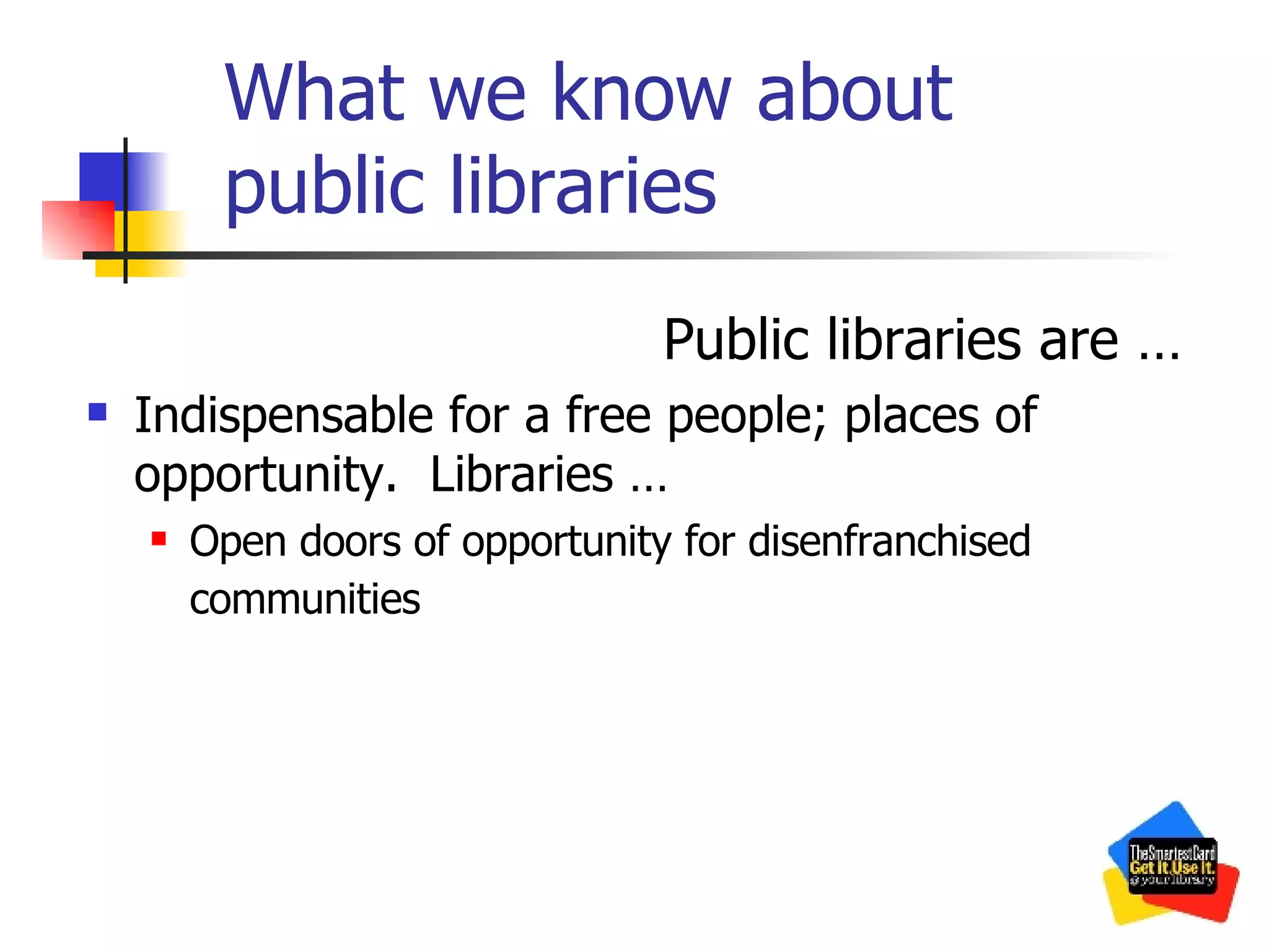 What we know about public libraries Public libraries are … Indispensable for a free people; places of opportunity.  Libraries … Open doors of opportunity for disenfranchised communities   