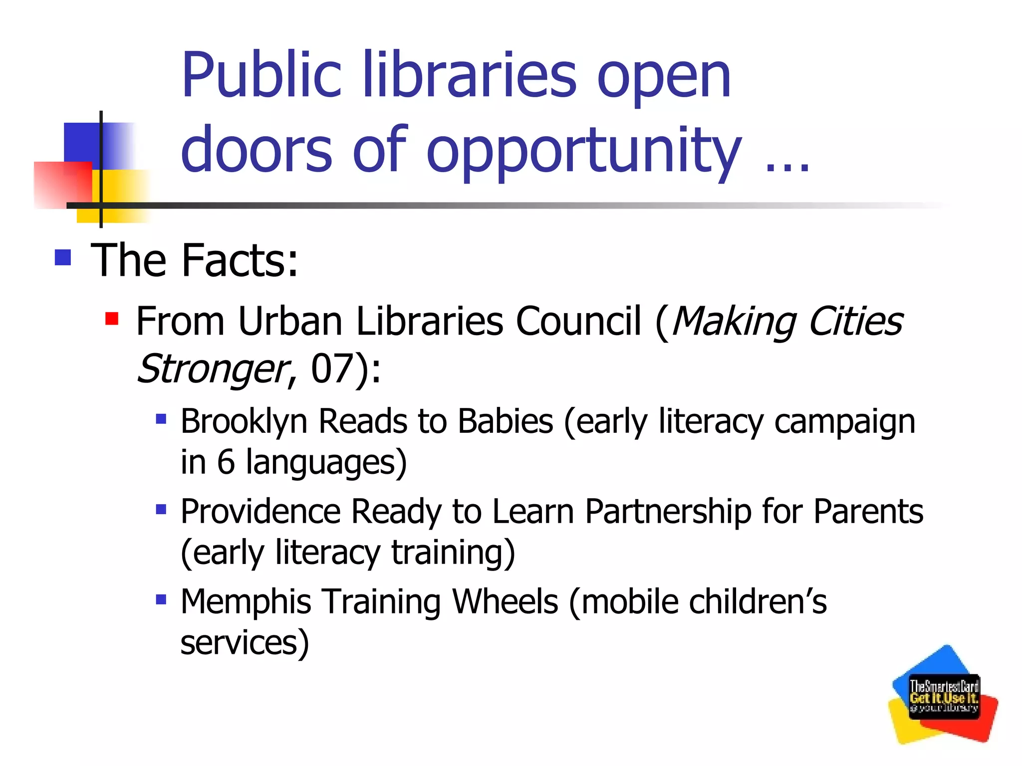 Public libraries open  doors of opportunity … The Facts: From Urban Libraries Council ( Making Cities Stronger , 07): Brooklyn Reads to Babies (early literacy campaign in 6 languages) Providence Ready to Learn Partnership for Parents (early literacy training) Memphis Training Wheels (mobile children’s services) 