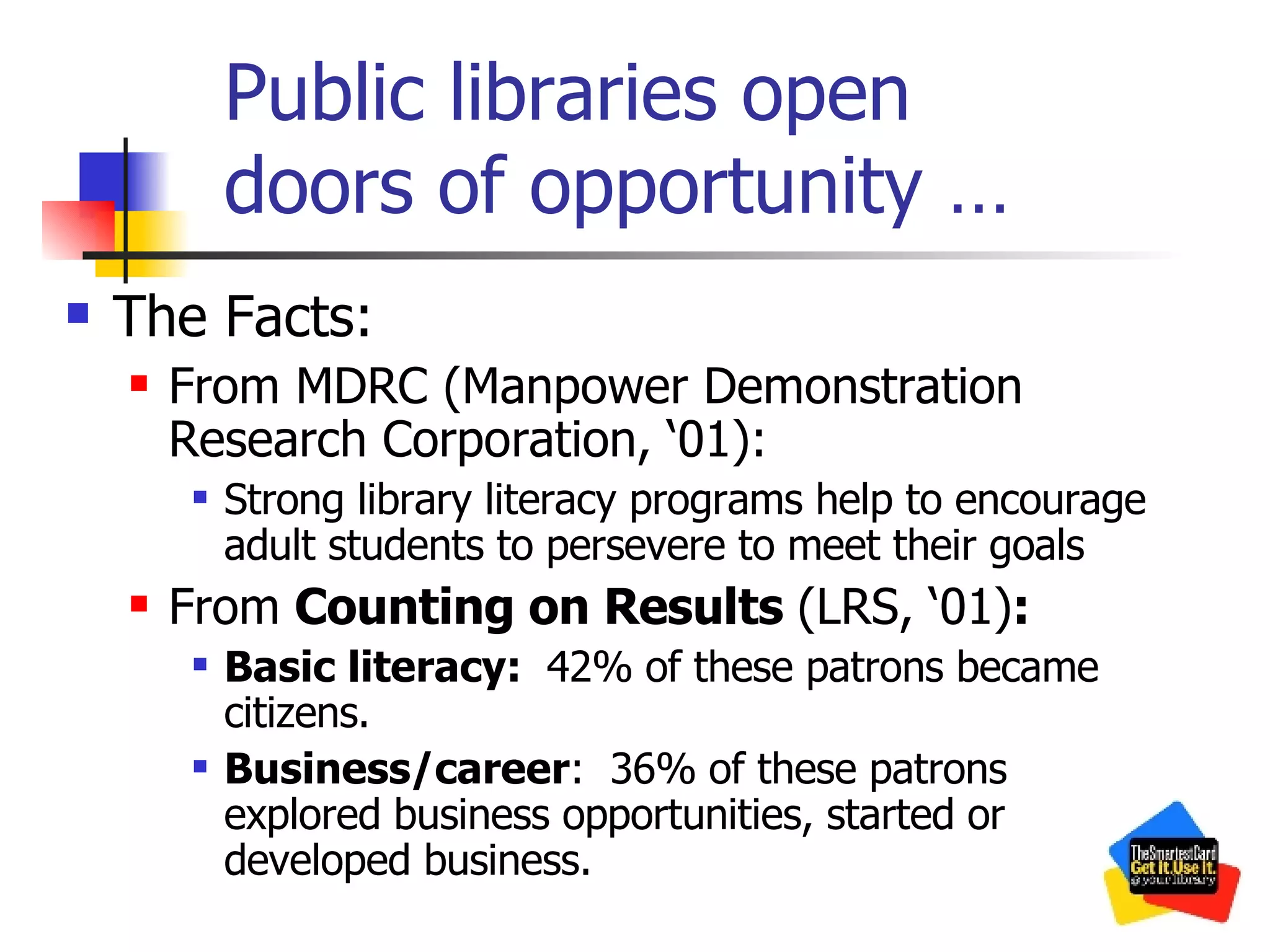 Public libraries open  doors of opportunity … The Facts: From MDRC (Manpower Demonstration Research Corporation, ‘01): Strong library literacy programs help to encourage adult students to persevere to meet their goals From  Counting on Results  (LRS, ‘01) : Basic literacy:  42% of these patrons became citizens. Business/career :  36% of these patrons explored business opportunities, started or developed business. 