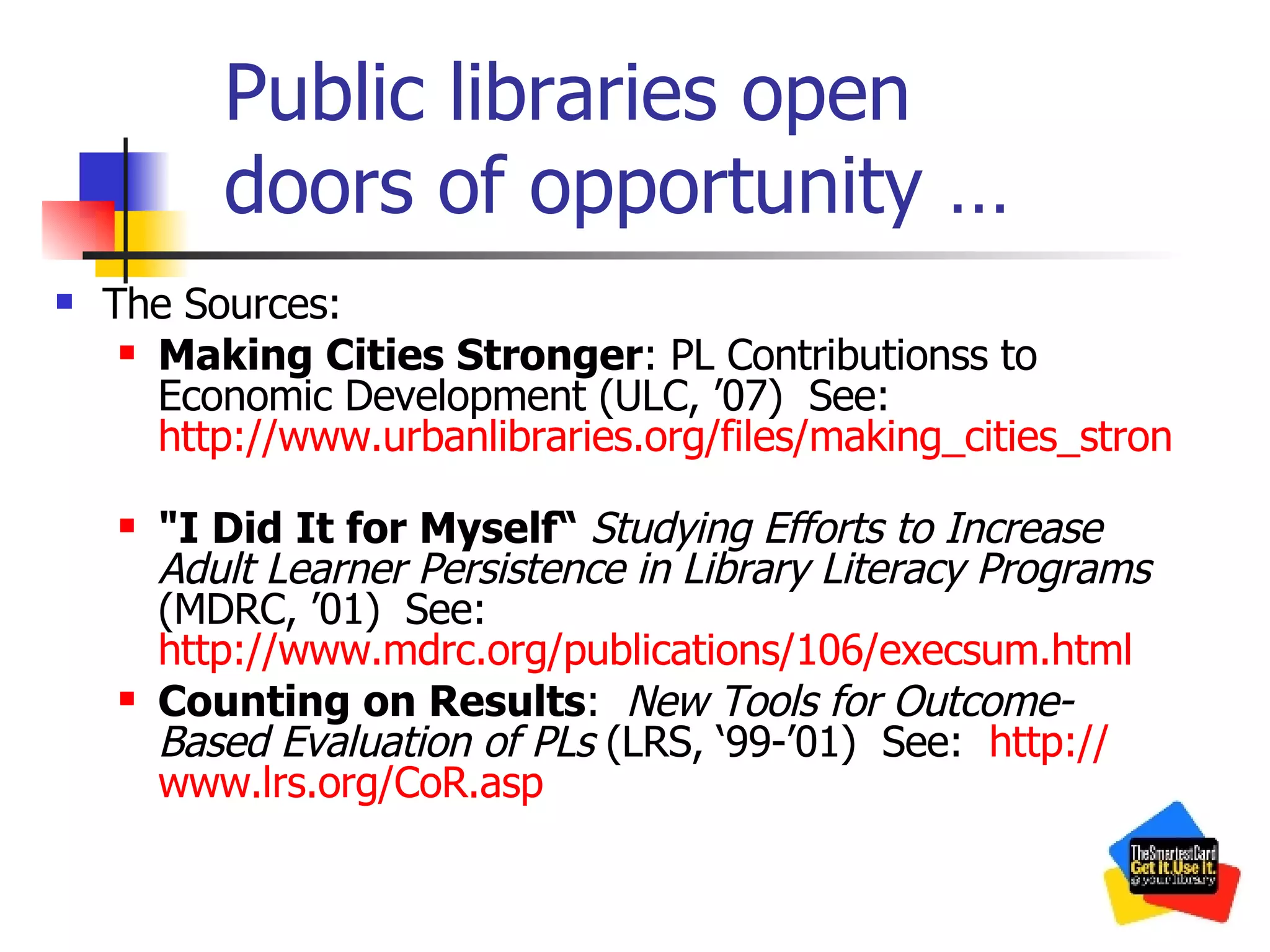 Public libraries open  doors of opportunity … The Sources: Making Cities Stronger : PL Contributionss to Economic Development (ULC, ’07)  See:  http://www.urbanlibraries.org/files/making_cities_stronger.pdf   &quot;I Did It for Myself“  Studying Efforts to Increase Adult Learner Persistence in Library Literacy Programs   (MDRC, ’01)   See:  http://www.mdrc.org/publications/106/execsum.html Counting on Results :  New Tools for Outcome-Based Evaluation of PLs  (LRS, ‘99-’01)  See:  http:// www.lrs.org/CoR.asp 