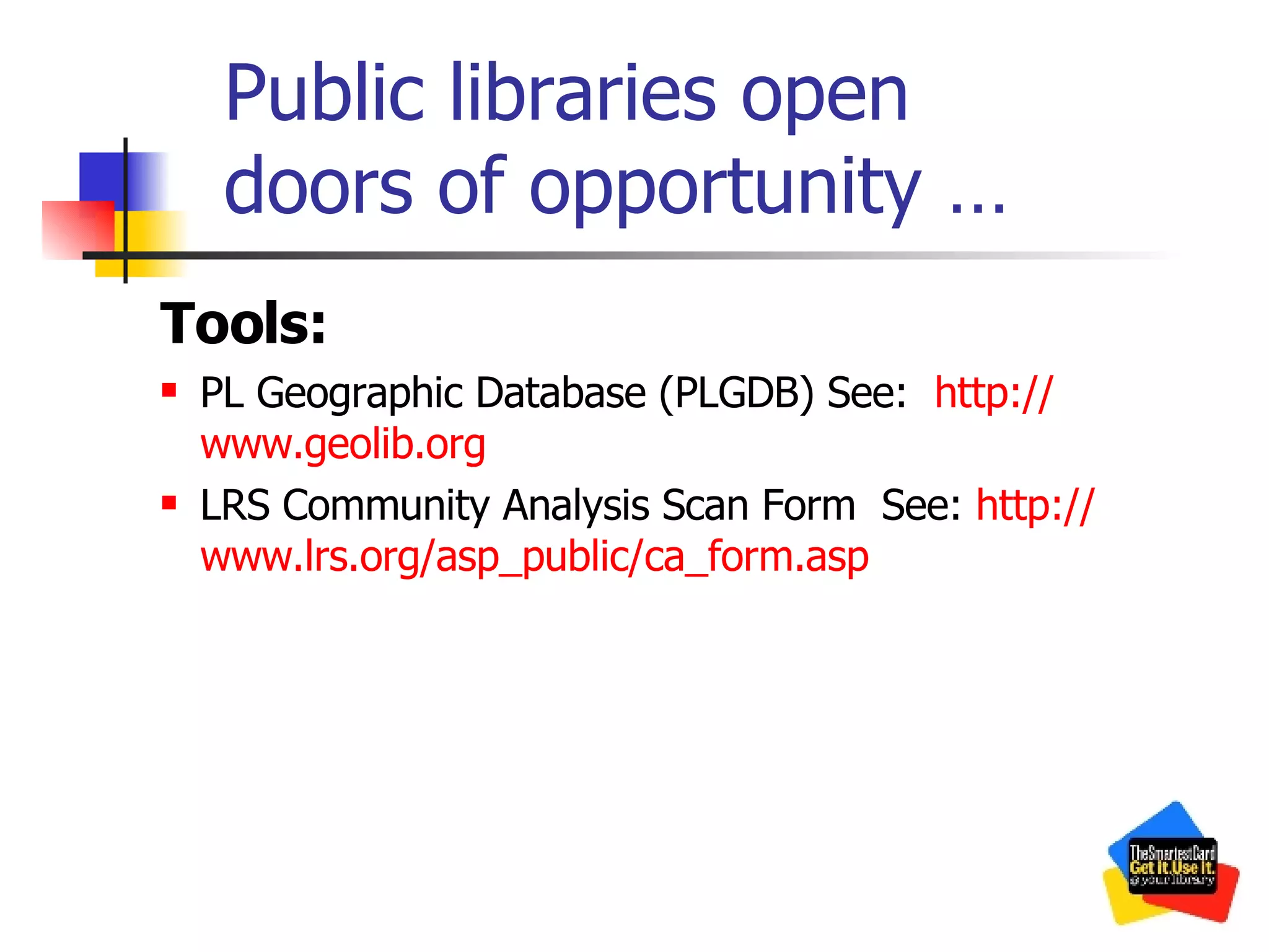 Public libraries open  doors of opportunity … Tools: PL Geographic Database (PLGDB) See:  http:// www.geolib.org LRS Community Analysis Scan Form  See:  http:// www.lrs.org/asp_public/ca_form.asp 