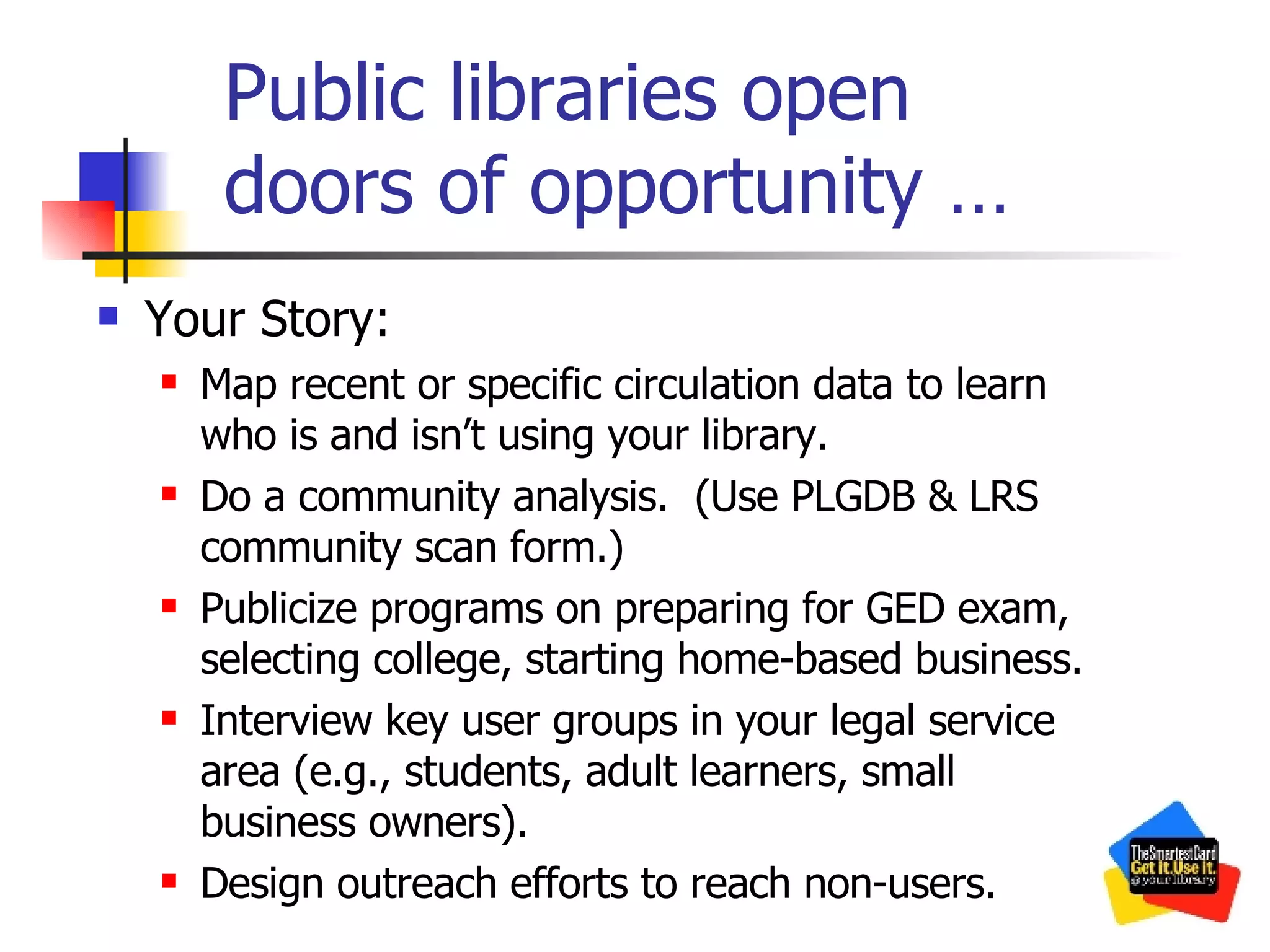 Public libraries open  doors of opportunity … Your Story: Map recent or specific circulation data to learn who is and isn’t using your library. Do a community analysis.  (Use PLGDB & LRS community scan form.) Publicize programs on preparing for GED exam, selecting college, starting home-based business. Interview key user groups in your legal service area (e.g., students, adult learners, small business owners). Design outreach efforts to reach non-users. 