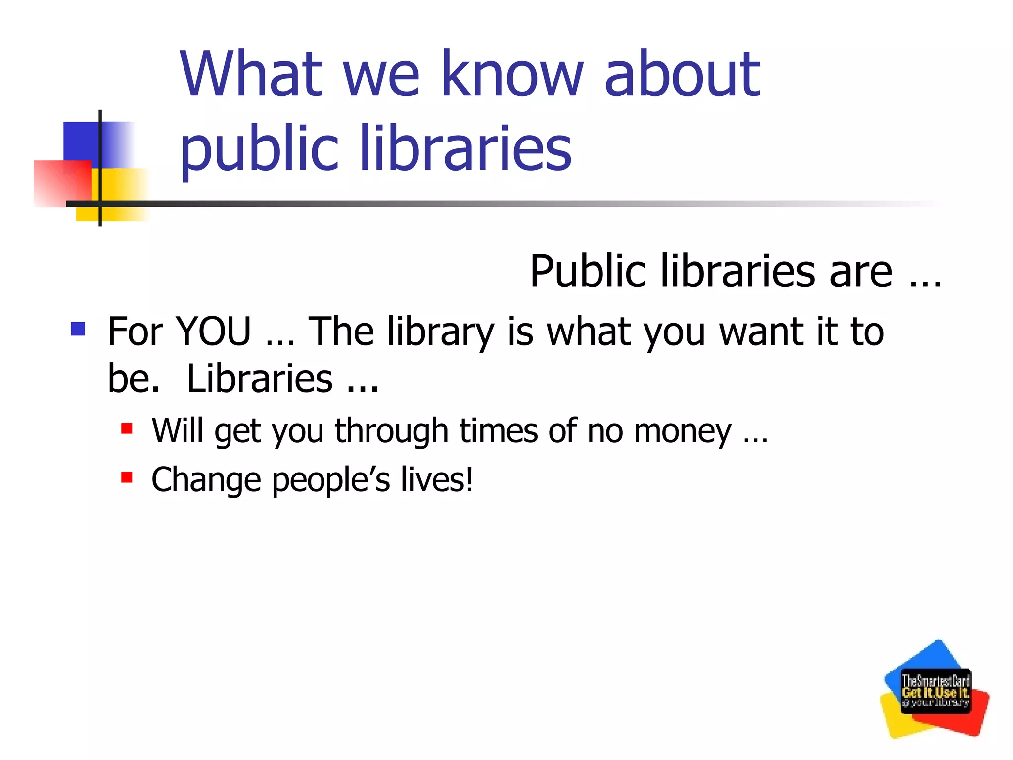 What we know about public libraries Public libraries are … For YOU … The library is what you want it to be.  Libraries ... Will get you through times of no money …  Change people’s lives! 