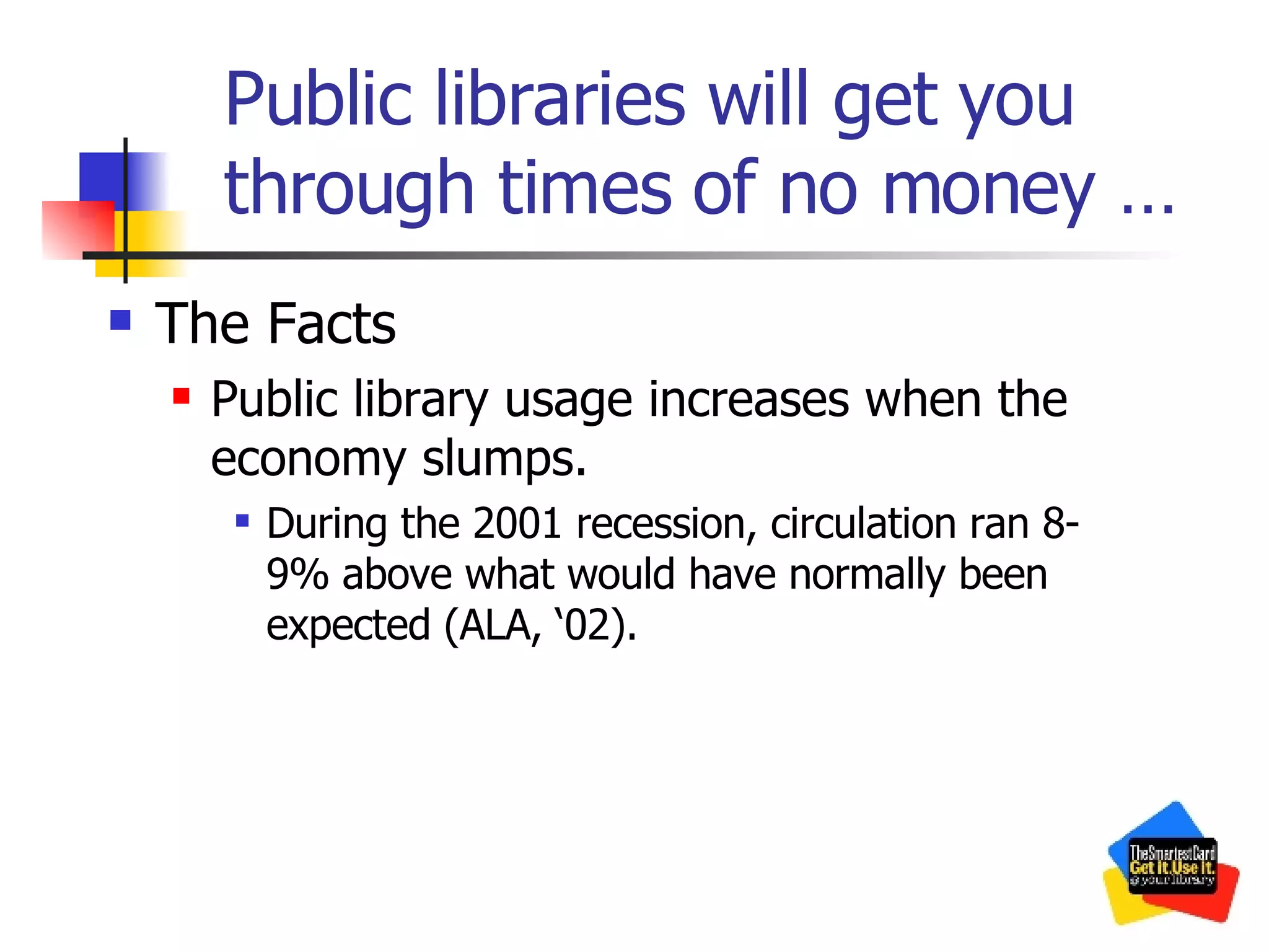 Public libraries will get you through times of no money … The Facts Public library usage increases when the economy slumps.  During the 2001 recession, circulation ran 8-9% above what would have normally been expected (ALA, ‘02). 