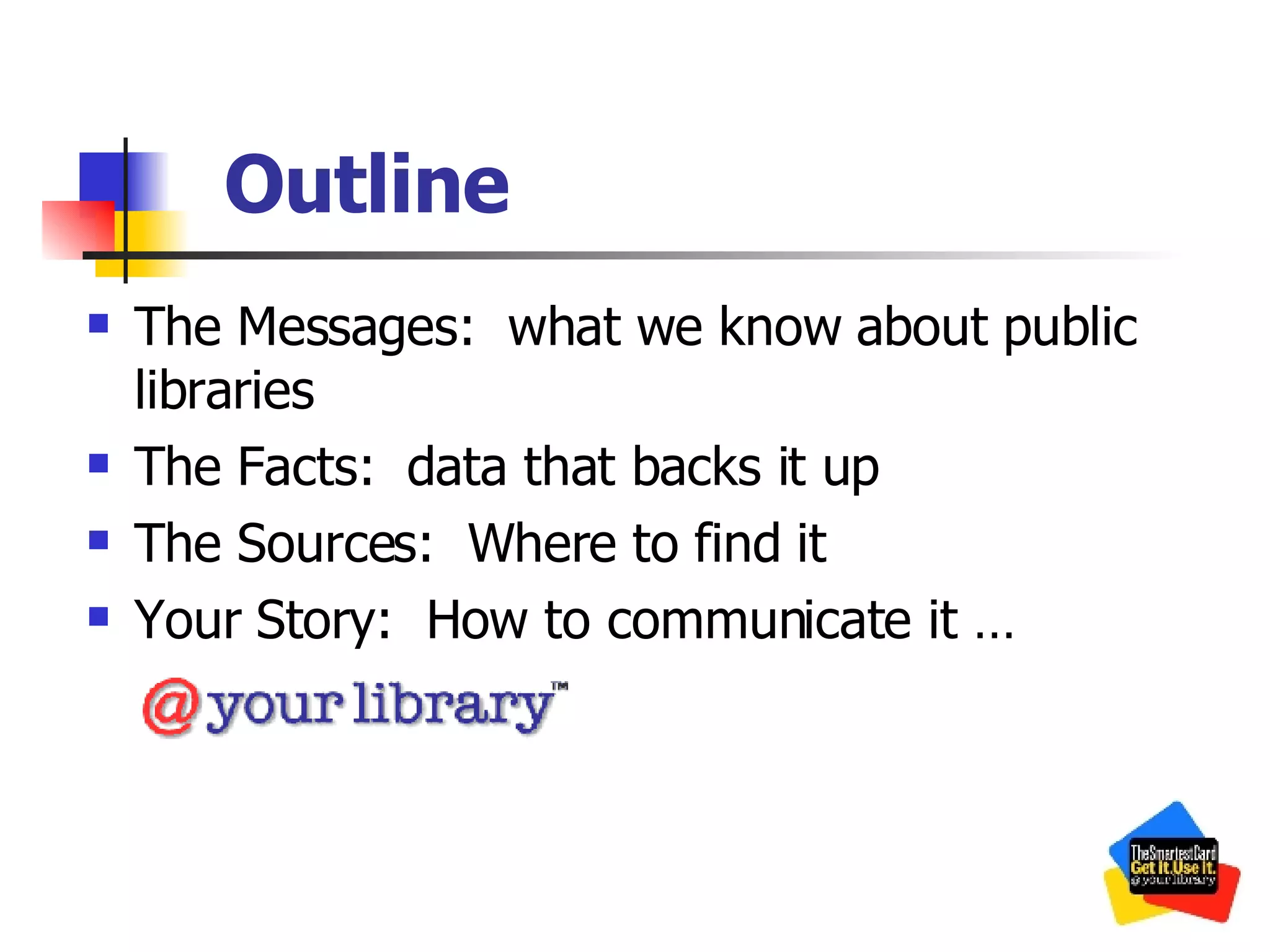 Outline The Messages:  what we know about public libraries The Facts:  data that backs it up The Sources:  Where to find it Your Story:  How to communicate it … 