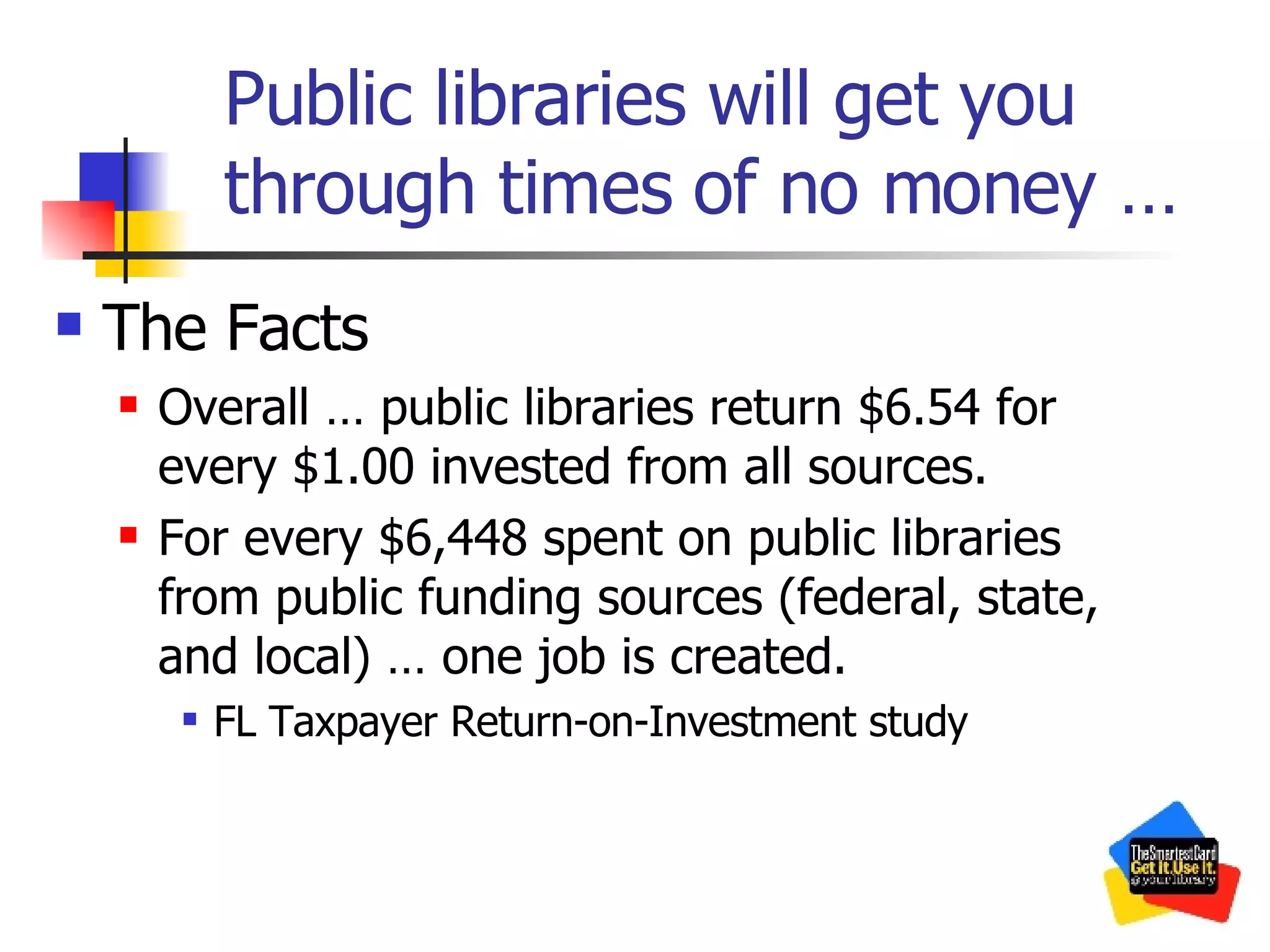 Public libraries will get you through times of no money … The Facts Overall … public libraries return $6.54 for every $1.00 invested from all sources. For every $6,448 spent on public libraries from public funding sources (federal, state, and local) … one job is created. FL Taxpayer Return-on-Investment study 