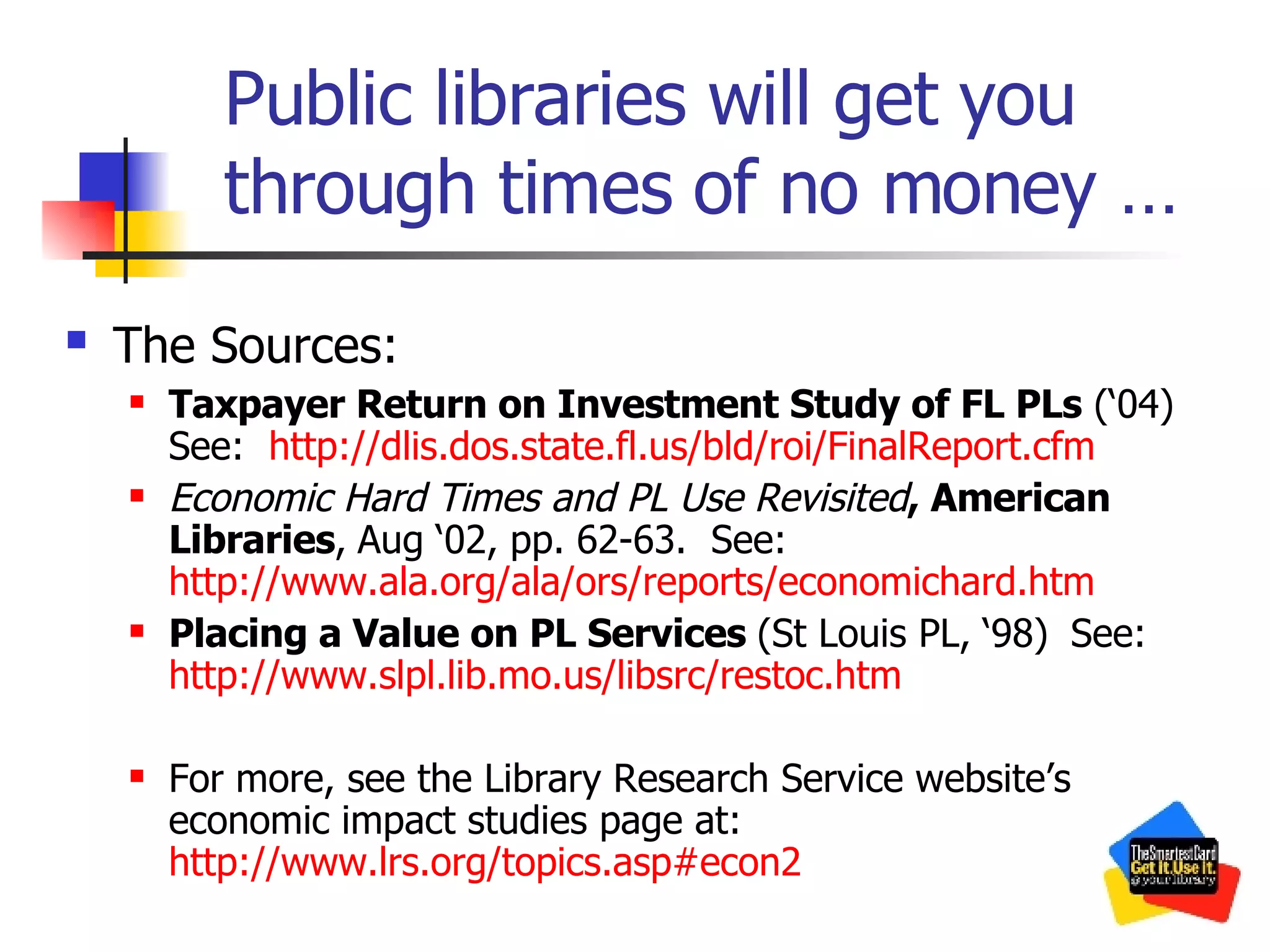 Public libraries will get you through times of no money … The Sources:   Taxpayer Return on Investment Study of FL PLs  (‘04) See:  http://dlis.dos.state.fl.us/bld/roi/FinalReport.cfm   Economic Hard Times and PL Use Revisited , American Libraries ,   Aug ‘02, pp. 62-63.  See:  http://www.ala.org/ala/ors/reports/economichard.htm Placing a Value on PL Services  (St Louis PL, ‘98)   See:  http://www.slpl.lib.mo.us/libsrc/restoc.htm For more, see the Library Research Service website’s economic impact studies page at:  http://www.lrs.org/topics.asp#econ2   
